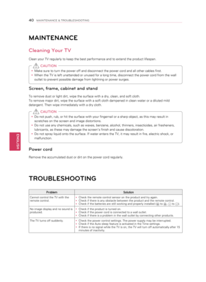 Page 40MAINTENANCE
Cleaning Your TV
Clean your TV regularly to keep the best performance and to extend the product lifespan.y
y Make sure to turn the power off and disconnect the power cord and all other cables first.
y
y When the TV is left unattended or unused for a long time, disconnect the power cord from the wall 
outlet to prevent possible damage from lightning or power surges.
 CAUTION
Screen, frame, cab\4inet and stand
To remove dust or light dirt, wipe the surface with a dry, clean, and soft cloth. 
To...