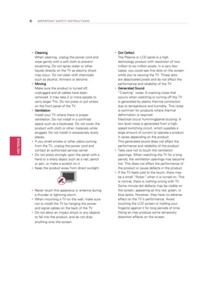 Page 6y
y Cleaning  
When cleaning, unplug the power cord and 
wipe gently with a soft cloth to prevent 
scratching. Do not spray water or other 
liquids directly on the TV as electric shock 
may occur. Do not clean with chemicals 
such as alcohol, thinners or benzine.
y
y Moving  
Make sure the product is turned off, 
unplugged and all cables have been 
removed. It may take 2 or more people to 
carry larger TVs. Do not press or put stress 
on the front panel of the TV.
y
y Ventilation  
Install your TV where...