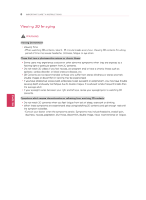 Page 8Viewing 3D Imaging
 WARNING
Viewing Environmenty
y Viewing Time
- When watching 3D contents, take 5 - 15 minute breaks every hour. Viewing 3D contents for a long 
period of time may cause headache, dizziness, fatigue or eye strain.
Those that have a photosensitive seizure or chronic illness y
y Some users may experience a seizure or other abnormal symptoms when they are exposed to a 
flashing light or particular pattern from 3D contents.
y
y Do not watch 3D videos if you feel nausea, are pregnant and/ or...