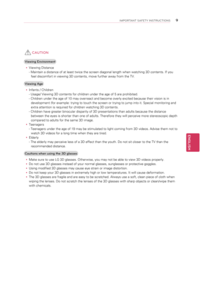 Page 9 CAUTION
Viewing Environmenty
y Viewing Distance
- Maintain a distance of at least twice the screen diagonal length when watching 3D contents. If you 
feel discomfort in viewing 3D contents, move further away from the TV.
Viewing Age y
y Infants / Children
- Usage/ Viewing 3D contents for children under the age of 5 are prohibited.
- Children under the age of 10 may overreact and become overly excited because their vision is in 
development (for example: trying to touch the screen or trying to jump into...