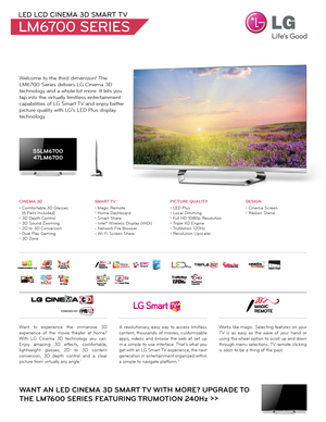 Page 1Welcome to the third dimension! The 
LM6700 Series delivers LG Cinema 3D 
technology and a whole lot more. It lets you 
tap into the virtually limitless entertainment 
capabilities of LG Smart TV and enjoy better 
picture quality with LG’s LED Plus display 
technology.
LED LCD CINEMA 3D SMART TV
LM6700 SERIES
55LM670047LM6700
WANT AN LED CINEMA 3D SMART TV WITH MORE? UPGRADE TO 
THE LM7600 SERIES FEATURING TRUMOTION 240Hz  >>
Want to experience the immersive 3D 
experience of the movie theater at home?...