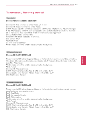 Page 103103
ENGENGLISH
EXTERNAL CONTROL DEVICE SETUP
Transmission / Receiving protocol
Transmission
[Command1][Command2][ ][Set ID][ ][Data][Cr]
[Command 1] : First command to control the set.(j, k, m or x)
[Command 2] : Second command to control the set.
[Set ID] : You can adjust the set ID to choose desired set ID number in Option menu. Adjustment range is 
1~ 99. When selecting Set ID ‘0’, every connected the set is controlled. Set ID is indicated as decimal (1~ 
99) on menu and as Hexa decimal (0x0~ 0x63) on...