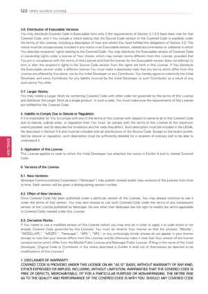 Page 1221\f\f
ENGENGLISH
OPEN SOURCE LICENSE
3.6. Distribution of Executable Versions.
You may distribute Covered Code in Executable form only if the requirements of Section 3.1-3.5 have been met for that 
Covered  Code,  and  if  You  include  a  notice  stating  that  the  Source  Code  version  of  the  Covered  Code  is  available  under 
the terms of this License, including a description of how and where You have fulfilled the obligations of Section 3.2. The 
notice must be conspicuously included in any...