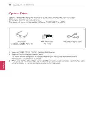 Page 1414
ENGENGLISH
ASSEMBLING AND PREPARING
Optional Extras
Optional extras can be changed or modified for quality improvement without any notification.
Contact your dealer for buying these items.
This device only works with compatible LG Plasma TV, LED LCD TV or LCD TV.
3D Glasses1
(AG-S230, AG-S250, AG-S270)
FPR 3D Glasses2
(AG-F2**)
D-sub 15 pin signal cable3
1  Supports PW340, PW350, PW350R, PW350U, PZ200 series
2   Supports LW5000, LW5300, LW505C series 
The model name or design may be changed depending...