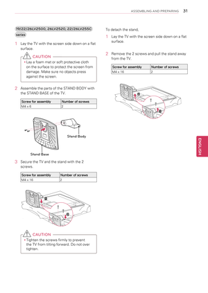 Page 3131
ENGENGLISH
ASSEMBLING AND PREPARING
1\b/\f\f/\f6LV\f500, \f6LV\f5\f0, \f\f/\f6LV\f55C 
series
1 Lay the TV with the screen side down on a flat 
surface.
 CAUTION
yyLay a foam mat or soft protective cloth 
on the surface to protect the screen from 
damage. Make sure no objects press 
against the screen.
2  Assemble the parts of the STAND BODY with 
the STAND BASE of the TV.
Screw for assemblyNumber of screws
M4 x 62
3 Secure the TV and the stand with the 2 
screws.
Screw for assemblyNumber of screws
M4...