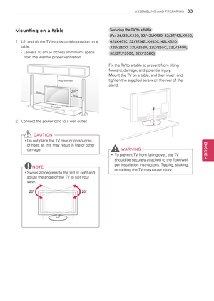 Page 3333
ENGENGLISH
ASSEMBLING AND PREPARING
Mounting on a table
1 Lift and tilt the TV into its upright position on a 
table.
 
- Leave a 10 cm (4 inches) (minimum) space 
from the wall for proper ventilation.
10 cm
10 cm
10 cm
10
 cm
2  Connect the power cord to a wall outlet.
 CAUTION
yyDo not place the TV near or on sources 
of heat, as this may result in fire or other 
damage.
NOTE
yySwivel 20 degrees to the left or right and 
adjust the angle of the TV to suit your 
view.
 
2020
Securing the TV to a...