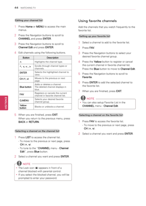 Page 4444
ENGENGLISH
WATCHING TV
Editing your channel list
1 Press Home or MENU to access the main 
menus.
2 Press the Navigation buttons to scroll to 
CHANNEL and press ENTER.
3 Press the Navigation buttons to scroll to 
Channel Edit and press ENTER.
4 Edit channels using the following buttons.
ButtonDescription
^Highlights the channel type.
^,  v, < , >Scrolls through channel types or channels.
ENTERSelects the highlighted channel to view.
CH (^, v)Moves to the previous or next page.
Blue buttonAdds or...