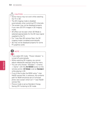 Page 5454
ENGENGLISH
3D IMAGING
 CAUTION
yySome menus may not work while watching 
the TV in 3D.
yyThe 3D imaging mode is disabled 
automatically when switching DTV channels.
yyThe screen may not be displayed properly 
if you view 2D DTV images in 3D imaging 
mode.
yy3D effect can be seen when 3D Mode is 
selected appropriately for the 3D input signal 
supplied to the TV.
yyFor *mpo files (3D camera files), the 3D 
imaging mode is enabled automatically. 
yy3D may not be displayed properly for some 
PC graphics...