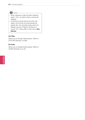 Page 6060
ENGENGLISH
ENTERTAINMENT
 NOTE
yyWhen replaying a video file after stopping, 
select “Yes” to restart where it previously 
stopped.
yyIf continuous series files exist within the 
folder, the next file will automatically be 
played. But, this excludes cases when the 
Repeat function of Movie List Option is 
turned “On” (See p.59) or when set as Play 
Marked.
Set Video.
Allows you to change Video presets. (Refer to 
"PICTURE Settings" on p.68).
Set Audio.
Allows you to change Audio presets....