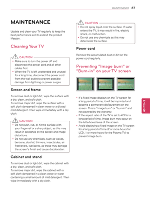 Page 8787
ENGENGLISH
MAINTENANCE
MAINTENANCE
Update and clean your TV regularly to keep the 
best performance and to extend the product 
lifespan.
Cleaning Your TV
 CAUTION
yyMake sure to turn the power off and 
disconnect the power cord and all other 
cables first.
yyWhen the TV is left unattended and unused 
for a long time, disconnect the power cord 
from the wall outlet to prevent possible 
damage from lightning or power surges.
Screen and frame
To remove dust or light dirt, wipe the surface with 
a dry,...