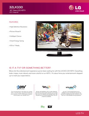 Page 1LCD TV
IS IT A TV? OR SOMETHING BETTER?
Move into the entertainment experience you've been waiting for with the LK330 LCD HDTV. Everything 
looks crisper, more vibrant, and more colorful on an HDTV.  It's about time your entertainment stepped 
up to meet your expectations. 
FEATURES
• High Definition Resolution
• Picture Wizard II
• Intelligent Sensor
• Smart Energy Saving
• ISFccc® Ready
32LK330
 32" Class LCD HDTV
 (31.5" diagonal)
Get easy self-calibration with on-screen reference...