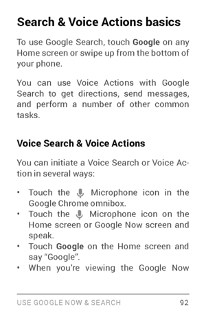 Page 101USE GOOGLE NOW & SE ARCH 92
Search & Voice Actions basics
To use Google Search, touch Google on any 
Home screen or swipe up from the bottom of 
your phone.
You can use Voice Actions with Google 
Search to get directions, send messages, 
and perform a number of other common 
tasks.
Voice Search & Voice Actions
You can initiate a Voice Search or Voice Ac ­
tion in several ways:
• Touch the  Microphone icon in the Google Chrome omnibox. • Touch the  Microphone icon on the Home screen or Google Now screen...