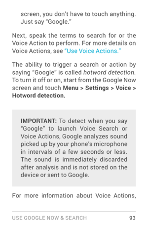 Page 102USE GOOGLE NOW & SE ARCH 93
screen, you don’t have to touch any thing. 
Just say “Google.” 
Next, speak the terms to search for or the 
Voice Action to perform. For more details on 
Voice Actions, see “Use Voice Actions.”  
The ability to trigger a search or action by 
saying “Google” is called hotword detection.  
To turn it off or on, star t from the Google Now 
screen and touch Menu > Settings > Voice > 
Hotword detection.  
IMPORTANT: To detect when you say 
“Google” to launch Voice Search or 
Voice...