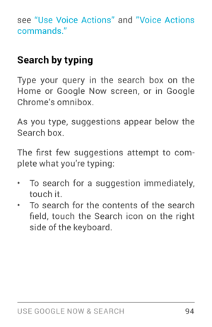 Page 103USE GOOGLE NOW & SE ARCH 94
see “Use Voice Actions”  and ”Voice Actions 
commands.”
Search by typing
Type your quer y in the search box on the 
Home or Google Now screen, or in Google 
Chrome’s omnibox.
As you type, suggestions appear below the 
Search box.
The  first  few  suggestions  attempt  to  com ­
plete what you’re typing:
• To search for a suggestion immediately, 
touch it.
• To search for the contents of the search 
field,  touch  the  Search  icon  on  the  right 
side of the keyboard. 