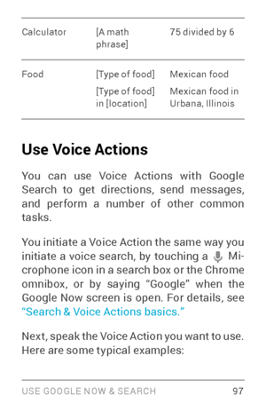 Page 106USE GOOGLE NOW & SE ARCH 97
Calculator[A math 
phrase]75 divided by 6
Food [Type of food]
[Type of food] 
in [location]Mexican food 
Mexican food in 
Urbana, Illinois
Use Voice Actions
You can use Voice Actions with Google 
Search to get directions, send messages, 
and perform a number of other common 
tasks.
You initiate a Voice Action the same way you 
initiate a voice search, by touching a 
 Mi­
crophone icon in a search box or the Chrome 
omnibox, or by saying “Google” when the 
Google Now screen is...