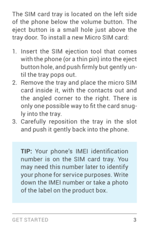 Page 12G E T S TA R T E D  3
The SIM card tray is located on the left side 
of the phone below the volume button. The 
eject button is a small hole just above the 
tray door. To install a new Micro SIM card:
1. Inser t the SIM ejection tool that comes 
with the phone (or a thin pin) into the eject 
b u t t o n  h o l e ,  a n d  p u s h  fi r m l y  b u t  g e n t l y  u n­
til the tray pops out.
2. Remove the tray and place the micro SIM 
card inside it, with the contacts out and 
the angled corner to the...