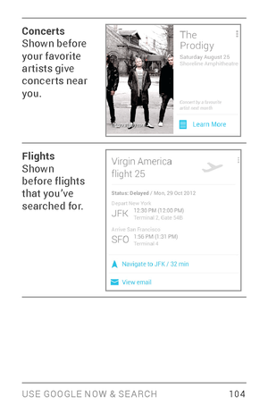 Page 113USE GOOGLE NOW & SE ARCH 10 4
Concerts
Shown before 
your favorite 
ar tists give 
concerts near 
you.
Flights
Shown 
before flights 
that you’ve 
searched for. 