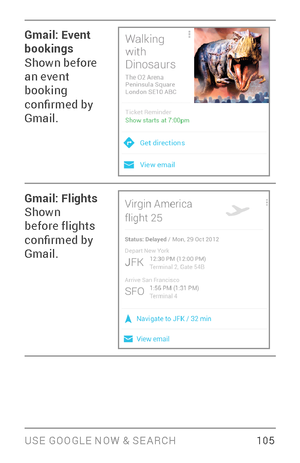 Page 114USE GOOGLE NOW & SE ARCH 10 5
Gmail: Event 
bookings
Shown before 
an event 
booking 
confirmed by 
Gmail.
Gmail: Flights
Shown 
before flights 
confirmed by 
Gmail. 