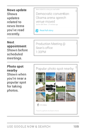 Page 118USE GOOGLE NOW & SE ARCH 10 9
News update
Shows 
updates 
related to 
news items 
you’ve read 
recently.
Next 
appointment
Shown before 
scheduled 
meetings.
Photo spot 
nearby
Shown when 
you’re near a 
popular spot 
for taking 
photos.  