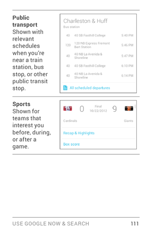 Page 120USE GOOGLE NOW & SE ARCH 111
Public 
transport
Shown with 
relevant 
schedules 
when you’re 
near a train 
station, bus 
stop, or other 
public transit 
stop.
Sports
Shown for 
teams that 
interest you 
before, during, 
or after a 
game. 