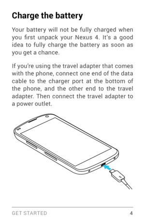 Page 13G E T S TA R T E D  4
Charge the battery
Your batter y will not be fully charged when 
you  first  unpack  your  Nexus  4.  It’s  a  good 
idea to fully charge the batter y as soon as 
you get a chance.
If you’re using the travel adapter that comes 
with the phone, connect one end of the data 
cable to the charger por t at the bottom of 
the phone, and the other end to the travel 
adapter. Then connect the travel adapter to 
a power outlet. 