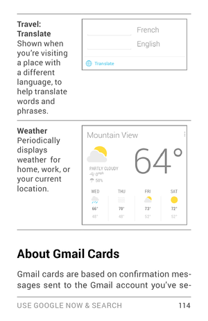 Page 123USE GOOGLE NOW & SE ARCH 114
Tr ave l: 
Translate
Shown when 
you’re visiting 
a place with 
a different 
language, to 
help translate 
words and 
phrases.
Weather
Periodically 
displays 
weather  for 
home, work , or 
your current 
location.
About Gmail Cards
Gmail cards are based on confirmation mes­
sages sent to the Gmail account you’ve se ­ 