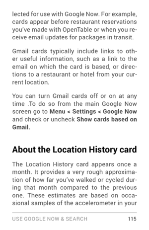 Page 124USE GOOGLE NOW & SE ARCH 115
lected for use with Google Now. For example, 
cards appear before restaurant reser vations 
you’ve made with OpenTable or when you re­
ceive email updates for packages in transit. 
Gmail cards typically include links to oth ­
er useful information, such as a link to the 
email on which the card is based, or direc ­
tions to a restaurant or hotel from your cur ­
rent location.
Yo u  can  turn  Gmail  cards off or on  at any 
time  .To  do  so from  the main  Google  Now...