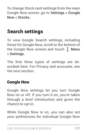 Page 126USE GOOGLE NOW & SE ARCH 117
To change  Stock card settings  from the main 
Google  Now screen  ,go to Settings  > Google 
Now  > Stocks .
Search settings
To view Google Search settings, including 
those for Google Now, scroll to the bottom of 
the Google Now screen and touch 
 Menu 
> Settings.
The  first  three  types  of  settings  are  de ­
scribed here. For Privacy and accounts, see 
the next section.
Google Now
Google Now settings let you turn Google 
Now on or off. If you turn it on, you’re taken...