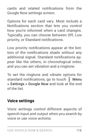 Page 127USE GOOGLE NOW & SE ARCH 118
cards  and  related  notifications  from  the 
Google Now settings screen.
Options for each card var y. Most include a 
Notifications  section  that  lets  you  control 
how you’re informed when a card changes. 
Typically, you can choose between Off, Low 
priority, or Standard notifications.
Low  priority  notifications  appear  at  the  bot­
tom  of  the  notifications  shade  without  any 
additional  signal.  Standard  notifications  ap ­
pear like the others, in...