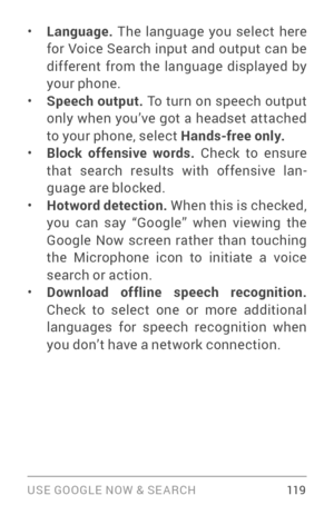 Page 128USE GOOGLE NOW & SE ARCH 119
• Language. The language you select here 
for Voice Search input and output can be 
different from the language displayed by 
your phone.
• Speech output.  To turn on speech output 
only when you’ve got a headset attached 
to your phone, select  Hands-free only.
• Block offensive words.  Check to ensure 
that search results with offensive lan ­
guage are blocked.
• Hotword detection.  When this is checked, 
you can say “Google” when viewing the 
Google Now screen rather than...