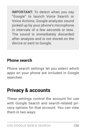 Page 129USE GOOGLE NOW & SE ARCH 12 0
IMPORTANT: To detect when you say 
“Google” to launch Voice Search or 
Voice Actions, Google analyzes sound 
picked up by your phone’s microphone 
in inter vals of a few seconds or less. 
The sound is immediately discarded 
after analysis and is not stored on the 
device or sent to Google.
Phone search
Phone search settings let you select which 
apps on your phone are included in Google 
searches.
Privacy & accounts
These settings control the account for use with Google...