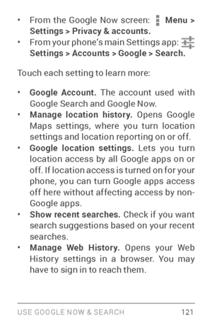 Page 130USE GOOGLE NOW & SE ARCH 121
• From the Google Now screen:  Menu > 
Settings > Privacy & accounts.
• From your phone’s main Settings app:  
Settings  > Accounts > Google > Search.
Touch each setting to learn more:
• Google Account.  The account used with 
Google Search and Google Now.
• Manage location history.  Opens Google 
Maps settings, where you turn location 
settings and location repor ting on or off.
• Google location settings. Lets you turn 
location access by all Google apps on or 
off. If...