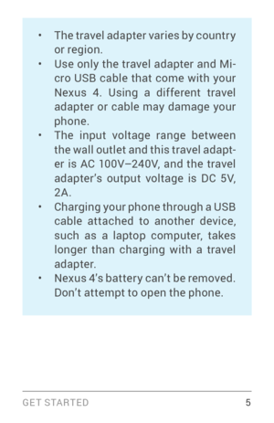 Page 14G E T S TA R T E D  5
• The travel adapter varies by countr y 
or region.
• Use only the travel adapter and Mi­
cro USB cable that come with your 
Nexus 4. Using a different travel 
adapter or cable may damage your 
phone.
• The input voltage range between 
the wall outlet and this travel adapt ­
er is AC 100V–240V, and the travel 
adapter’s output voltage is DC 5V, 
2A.
• Charging your phone through a USB 
cable attached to another device, 
such as a laptop computer, takes 
longer than charging with a...