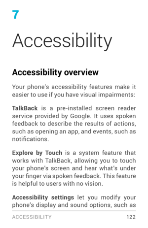 Page 1317
Accessibility
Accessibility overview
Your phone’s accessibility features make it 
easier to use if you have visual impairments:
TalkBack
 is a pre­installed screen reader ser vice provided by Google. It uses spoken 
feedback to describe the results of actions, 
such as opening an app, and events, such as 
notifications.
Explore by Touch  is a system feature that 
works with TalkBack, allowing you to touch 
your phone’s screen and hear what’s under 
your finger via spoken feedback. This feature 
is...