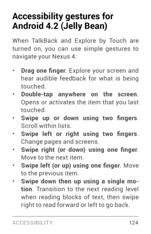 Page 133ACCESSIBILIT Y 12 4
Accessibility gestures for 
Android 4.2 (Jelly Bean)
When TalkBack and Explore by Touch are 
turned on, you can use simple gestures to 
navigate your Nexus 4:
• Drag  one  finger. Explore your screen and 
hear audible feedback for what is being 
touched.
• Double-tap anywhere on the screen . 
Opens or activates the item that you last 
touched.
• Swipe  up  or  down  using  two  fingers . 
Scroll within lists.
• Swipe  left  or  right  using  two  fingers . 
Change pages and screens.
•...