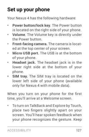 Page 136ACCESSIBILIT Y 12 7
Set up your phone
Your Nexus 4 has the following hardware:
• Power button/lock key. The Power button 
is located on the right side of your phone.
• Volume . The Volume key is directly under 
the Power button.
• Front-facing camera.  The camera is locat­
ed at the top center of your screen.
• Micro USB port.  The USB is at the bottom 
of your phone. 
• Headset jack. The headset jack is in the 
lower right side at the bottom of your 
phone.
• SIM tray. The SIM tray is located on the...