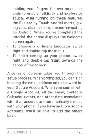 Page 137ACCESSIBILIT Y 12 8
holding  your  fingers  for  two  more  sec­
onds to enable TalkBack and Explore by 
Touch. After turning on these features, 
the Explore by Touch tutorial star ts, giv ­
ing you a chance to experience navigating 
on Android. When you’ve completed the 
tutorial, the phone displays the Welcome 
screen again.
• To choose a different language, swipe right and double­tap  the menu.• To  finish  setting  up  your  phone,  swipe right and double­tap  Start towards the 
center of the...