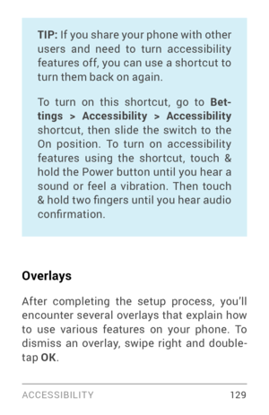 Page 138ACCESSIBILIT Y 12 9
TIP: If you share your phone with other 
users and need to turn accessibility 
features off, you can use a shor tcut to 
turn them back on again. 
To turn on this shor tcut, go to Bet -
tings > Accessibility > Accessibility  
shor tcut, then slide the switch to the 
On position. To turn on accessibility 
features using the shor tcut, touch & 
hold the Power button until you hear a 
sound or feel a vibration. Then touch 
& hold two fingers until you hear audio 
confirmation. 
Overlays...