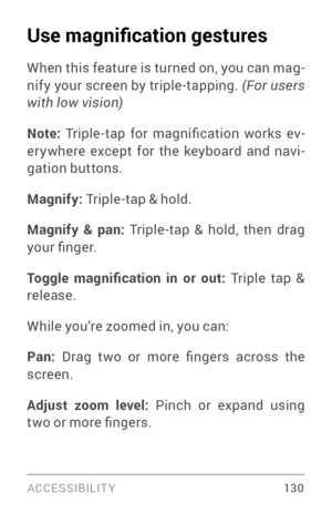 Page 139ACCESSIBILIT Y 13 0
Use magnification gestures
When this feature is turned on, you can mag­nify your screen by triple­tapping. (For users 
with low vision)
Note:  Triple -tap  for  magnification  works  ev ­
er ywhere except for the keyboard and navi ­
gation buttons.
Magnify: 
Triple­tap & hold.
Magnify & pan: Triple­tap & hold, then drag your finger.
Toggle  magnification  in  or  out: Triple tap & 
release.
While you’re zoomed in, you can:
Pan:  Drag  two  or  more  fingers  across  the 
screen....