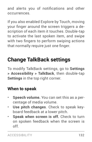 Page 141ACCESSIBILIT Y 13 2
and  aler ts  you  of  notifications  and  other 
occurrences.
If you also enabled Explore by Touch, moving 
your  finger  around  the  screen  triggers  a  de­
scription of each item it touches. Double­tap to activate the last spoken item, and swipe 
with  two  fingers  to  perform  swiping  actions 
that normally require just one finger.
Change TalkBack settings
To modify TalkBack settings, go to Settings 
> Accessibility > TalkBack, then double­tap Settings in the top right...