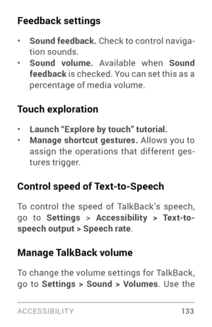 Page 142ACCESSIBILIT Y 13 3
Feedback settings
• Sound feedback. Check to control naviga ­
tion sounds.
• Sound volume.  Available when  Sound 
feedback  is checked. You can set this as a 
percentage of media volume.
Touch exploration
• Launch “Explore by touch” tutorial.• Manage shortcut gestures.  Allows you to 
assign the operations that different ges ­
tures trigger.
Control speed of Text-to-Speech
To control the speed of TalkBack ’s speech, 
go to Settings  > Accessibility > Text-to-
speech output > Speech...