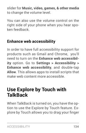 Page 143ACCESSIBILIT Y 13 4
slider for Music, video, games, & other media  
to change the volume level.
You can also use the volume control on the 
right side of your phone when you hear spo ­
ken feedback.
Enhance web accessibility
In order to have full accessibility suppor t for 
products such as Gmail and Chrome,  you’ll 
need to turn on the  Enhance web accessibil -
ity  option. Go to Settings > Accessibility > 
Enhance web accessibility
, and double­tap  Allow. This allows apps to install scripts that 
make...