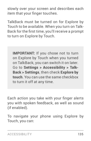 Page 144ACCESSIBILIT Y 13 5
slowly over your screen and describes each 
item that your finger touches.
TalkBack must be turned on for Explore by 
Touch to be available. When you turn on Talk­
Back for the first time, you’ll receive a prompt 
to turn on Explore by Touch.
IMPORTANT:  If you chose not to turn 
on Explore by Touch when you turned 
on TalkBack, you can switch it on later. 
Go to Settings > Accessibility > Talk -
Back > Settings , then check Explore by 
touch . You can use the same checkbox 
to turn...