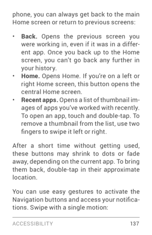 Page 146ACCESSIBILIT Y 13 7
phone, you can always get back to the main 
Home screen or return to previous screens:
• Back. Opens the previous screen you 
were working in, even if it was in a differ ­
ent app. Once you back up to the Home 
screen, you can’t go back any fur ther in 
your history.
• Home.  Opens Home. If you’re on a left or 
right Home screen, this button opens the 
central Home screen.
• Recent apps.  Opens a list of thumbnail im ­
ages of apps you’ve worked with recently. 
To open an app, touch...