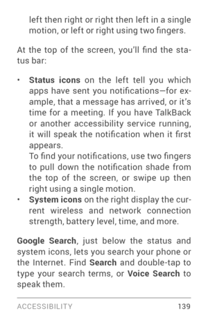 Page 148ACCESSIBILIT Y 13 9
left then right or right then left in a single 
motion, or left or right using two fingers.
At  the  top  of  the  screen,  you’ll  find  the  sta ­
tus bar:
• Status icons  on the left tell you which 
apps  have  sent  you  notifications—for  ex ­
ample, that a message has arrived, or it’s 
time for a meeting. If you have TalkBack 
or another accessibility ser vice running, 
it  will  speak  the  notification  when  it  first 
appears.
To find your notifications, use two fingers 
to...