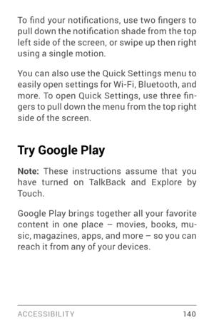 Page 149ACCESSIBILIT Y 14 0
To  find  your  notifications,  use  two  fingers  to 
pull down the notification shade from the top 
left side of the screen, or swipe up then right 
using a single motion.
You can also use the Quick Settings menu to 
easily open settings for Wi­Fi, Bluetooth, and more.  To  open  Quick  Settings,  use  three  fin ­
gers to pull down the menu from the top right 
side of the screen.
Try Google Play 
Note:  These instructions assume that you 
have turned on TalkBack and Explore by...