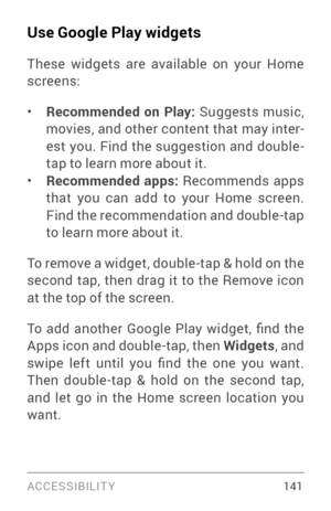 Page 150ACCESSIBILIT Y 141
Use Google Play widgets
These widgets are available on your Home 
screens:
• Recommended on Play: Suggests music, 
movies, and other content that may inter ­
est you. Find the suggestion and double­tap to learn more about it.• Recommended apps: Recommends apps 
that you can add to your Home screen. 
Find the recommendation and double­tap  to learn more about it.
To remove a widget, double­tap & hold on the second tap, then drag it to the Remove icon 
at the top of the screen.
To  add...