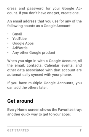 Page 16G E T S TA R T E D  7
dress and password for your Google Ac­
count. If you don’t have one yet, create one.
An email address that you use for any of the 
following counts as a Google Account:
• Gmail• YouTube• Google Apps• AdWords• Any other Google product
When you sign in with a Google Account, all 
the email, contacts, Calendar events, and 
other data associated with that account are 
automatically synced with your phone.
If you have multiple Google Accounts, you 
can add the others later.
Get around...