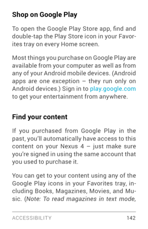 Page 151ACCESSIBILIT Y 142
Shop on Google Play
To  open  the  Google  Play  Store  app,  find  and double­tap the Play Store icon in your Favor­
ites tray on ever y Home screen.
Most things you purchase on Google Play are 
available from your computer as well as from 
any of your Android mobile devices. (Android 
apps are one exception – they run only on 
Android devices.) Sign in to play.google.com  
to get your enter tainment from anywhere.
Find your content
If you purchased from Google Play in the 
past,...