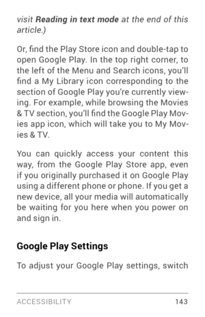 Page 152ACCESSIBILIT Y 14 3
visit Reading  in  text  mode  at  the  end  of  this 
article.)  
Or, find the Play Store icon and double -tap to 
open Google Play. In the top right corner, to 
the left of the Menu and Search icons, you’ll 
find  a  My  Librar y  icon  corresponding  to  the 
section of Google Play you’re currently view ­
ing. For example, while browsing the Movies 
& T V section , you’ll find the Google Play Mov ­
ies app icon, which will take you to My Mov ­
ies & T V.
You can quickly access your...